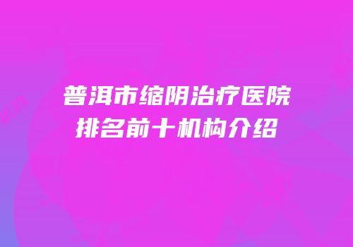 普洱市缩阴治疗医院排名前十机构介绍