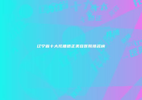 辽宁省十大托槽矫正美容医院排名榜
