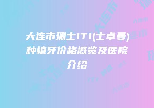 大连市瑞士ITI(士卓曼)种植牙价格概览及医院介绍