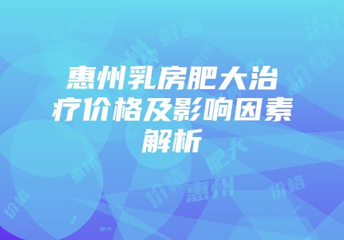 惠州乳房肥大治疗价格及影响因素解析