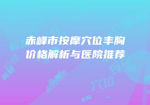 赤峰市按摩穴位丰胸价格解析与医院推荐