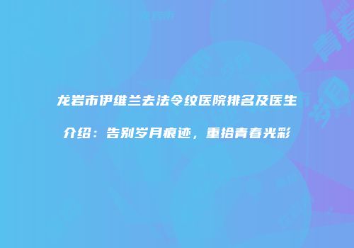 龙岩市伊维兰去法令纹医院排名及医生介绍：告别岁月痕迹，重拾青春光彩