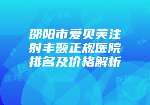 邵阳市爱贝芙注射丰颞正规医院排名及价格解析