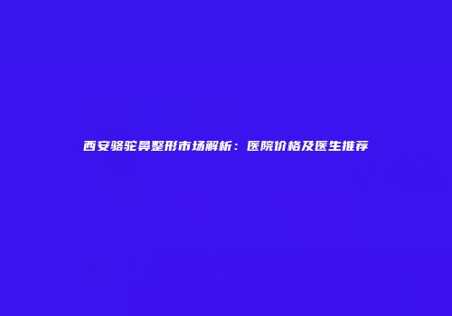 西安骆驼鼻整形市场解析：医院价格及医生推荐
