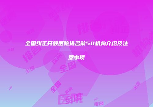 全国纠正开颌医院排名前50机构介绍及注意事项