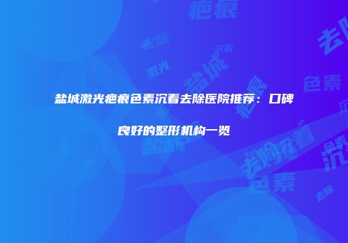 盐城激光疤痕色素沉着去除医院推荐：口碑良好的整形机构一览