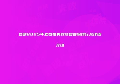 昆明2025年去痘疤失败修复医院排行及详细介绍