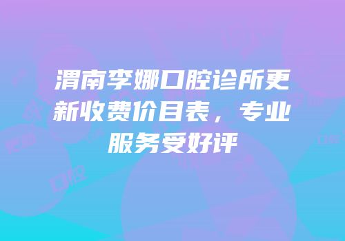 渭南李娜口腔诊所更新收费价目表，专业服务受好评
