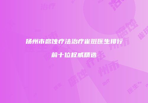 扬州市腐蚀疗法治疗雀斑医生排行前十位权威精选