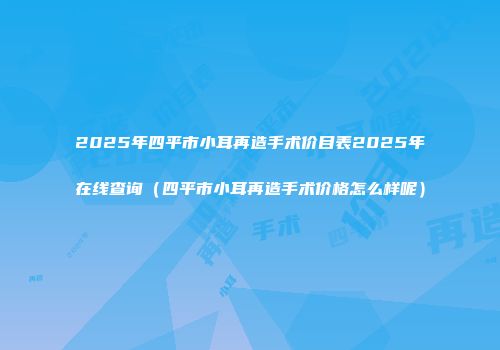 2025年四平市小耳再造手术价目表2025年在线查询（四平市小耳再造手术价格怎么样呢）