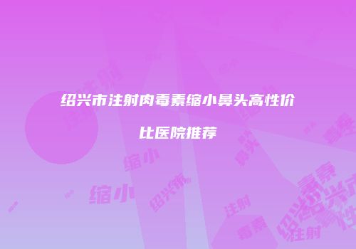 绍兴市注射肉毒素缩小鼻头高性价比医院推荐