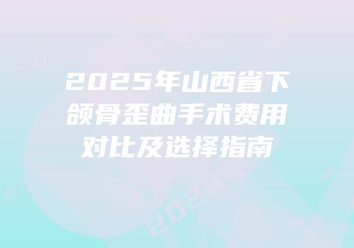 2025年山西省下颌骨歪曲手术费用对比及选择指南