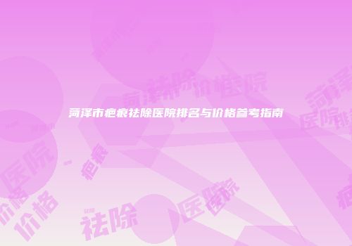 菏泽市疤痕祛除医院排名与价格参考指南