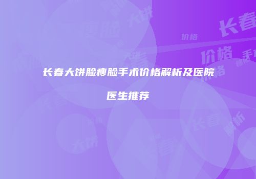 长春大饼脸瘦脸手术价格解析及医院医生推荐