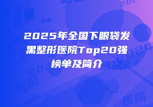 2025年全国下眼袋发黑整形医院Top20强榜单及简介