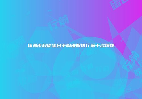 珠海市胶原蛋白丰胸医院排行前十名揭秘