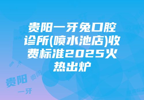 贵阳一牙兔口腔诊所(喷水池店)收费标准2025火热出炉
