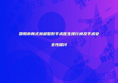 邵阳市韩式鼻部整形手术医生排行榜及手术安全性探讨