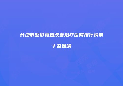 长沙市整形复查改善治疗医院排行榜前十名揭晓