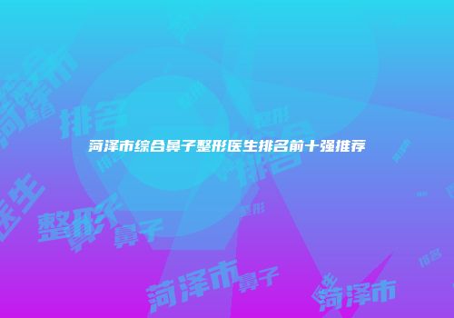 菏泽市综合鼻子整形医生排名前十强推荐