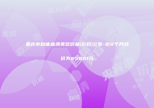 来宾市自体血清美容价格(价目)公布-近8个月均价为25861元