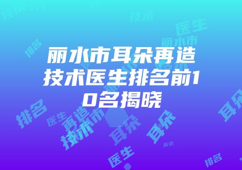 丽水市耳朵再造技术医生排名前10名揭晓