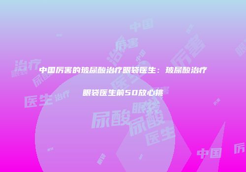 中国厉害的玻尿酸治疗眼袋医生：玻尿酸治疗眼袋医生前50放心挑