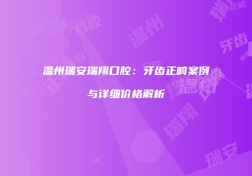 温州瑞安瑞翔口腔：牙齿正畸案例与详细价格解析