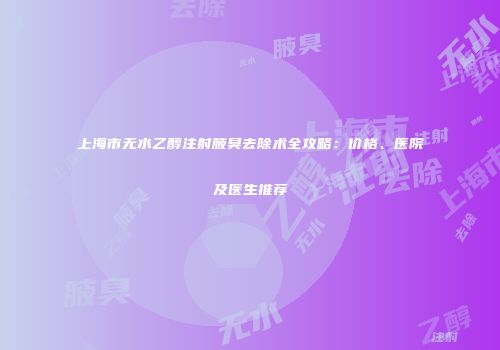 上海市无水乙醇注射腋臭去除术全攻略：价格、医院及医生推荐