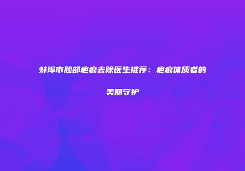 蚌埠市脸部疤痕去除医生推荐：疤痕体质者的美丽守护