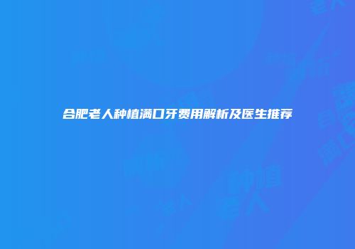 合肥老人种植满口牙费用解析及医生推荐