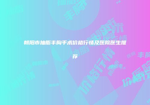 朝阳市抽脂丰胸手术价格行情及医院医生推荐