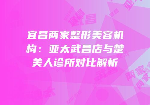 宜昌两家整形美容机构：亚太武昌店与楚美人诊所对比解析