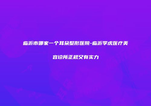 临沂市哪家一个耳朵整形医院-临沂李虎医疗美容诊所正规又有实力