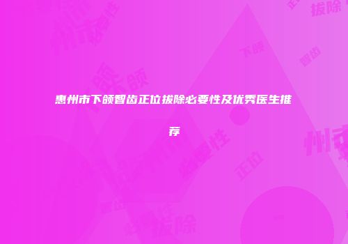 惠州市下颌智齿正位拔除必要性及优秀医生推荐