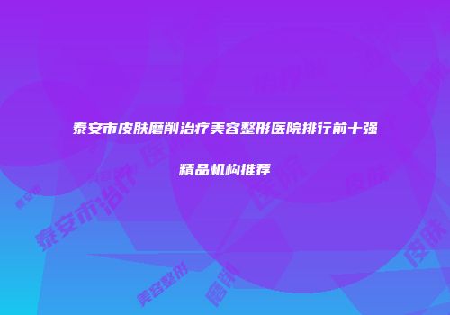 泰安市皮肤磨削治疗美容整形医院排行前十强精品机构推荐