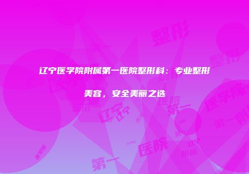 辽宁医学院附属第一医院整形科：专业整形美容，安全美丽之选