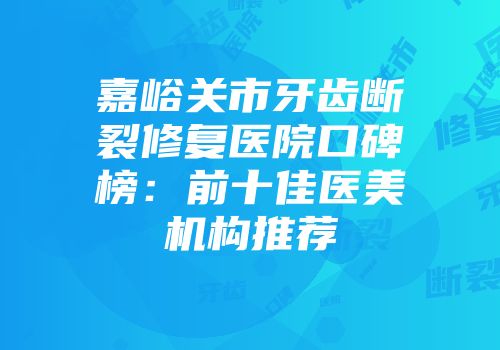 嘉峪关市牙齿断裂修复医院口碑榜：前十佳医美机构推荐