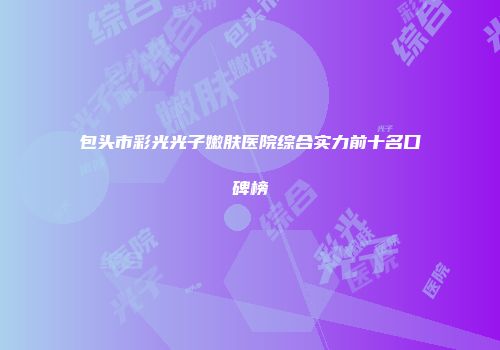 包头市彩光光子嫩肤医院综合实力前十名口碑榜