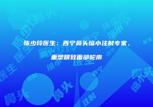 陈少玲医生：西宁鼻头缩小注射专家，重塑精致面部轮廓
