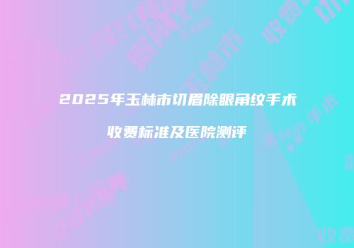 2025年玉林市切眉除眼角纹手术收费标准及医院测评