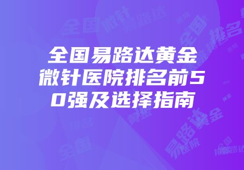 全国易路达黄金微针医院排名前50强及选择指南
