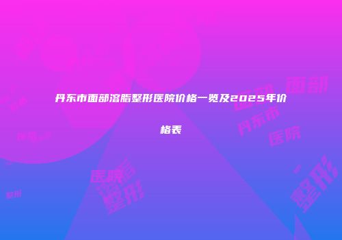 丹东市面部溶脂整形医院价格一览及2025年价格表