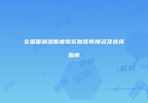 全国面部溶脂瘦脸紧肤医院排名及选择指南