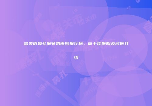 韶关市鼻孔缩窄术医院排行榜：前十佳医院及名医介绍