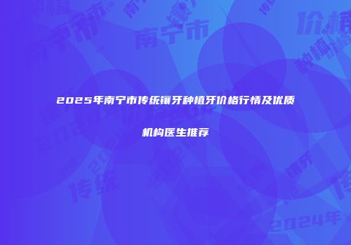 2025年南宁市传统镶牙种植牙价格行情及优质机构医生推荐