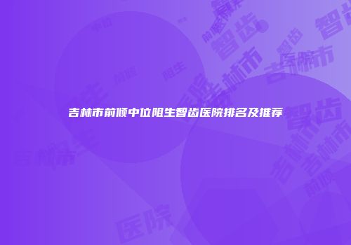 吉林市前倾中位阻生智齿医院排名及推荐