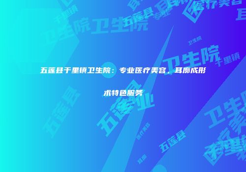 五莲县于里镇卫生院：专业医疗美容，耳廓成形术特色服务