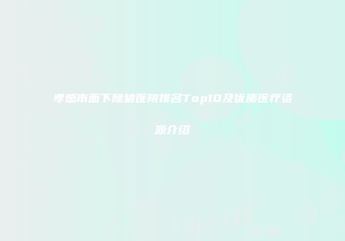 孝感市面下除皱医院排名Top10及优质医疗资源介绍