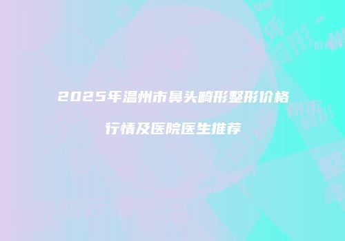 2025年温州市鼻头畸形整形价格行情及医院医生推荐